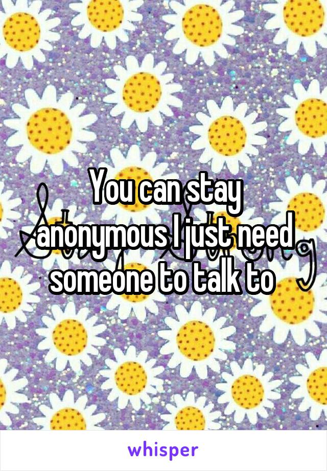 You can stay anonymous I just need someone to talk to 