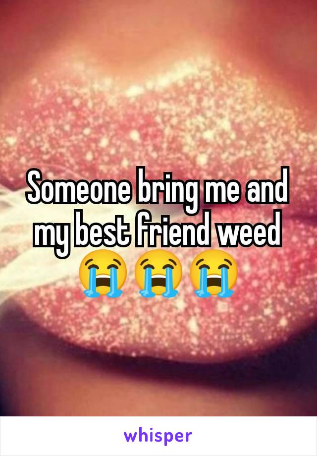 Someone bring me and my best friend weed 😭😭😭