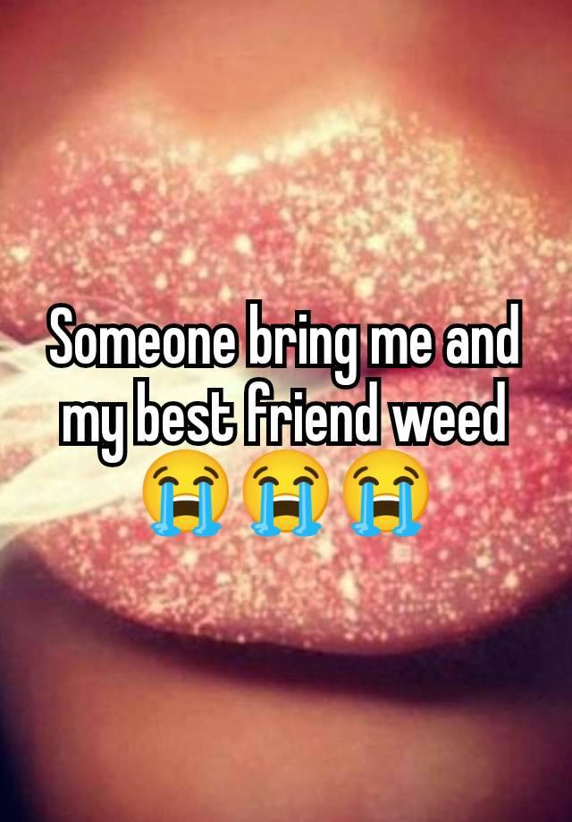 Someone bring me and my best friend weed 😭😭😭