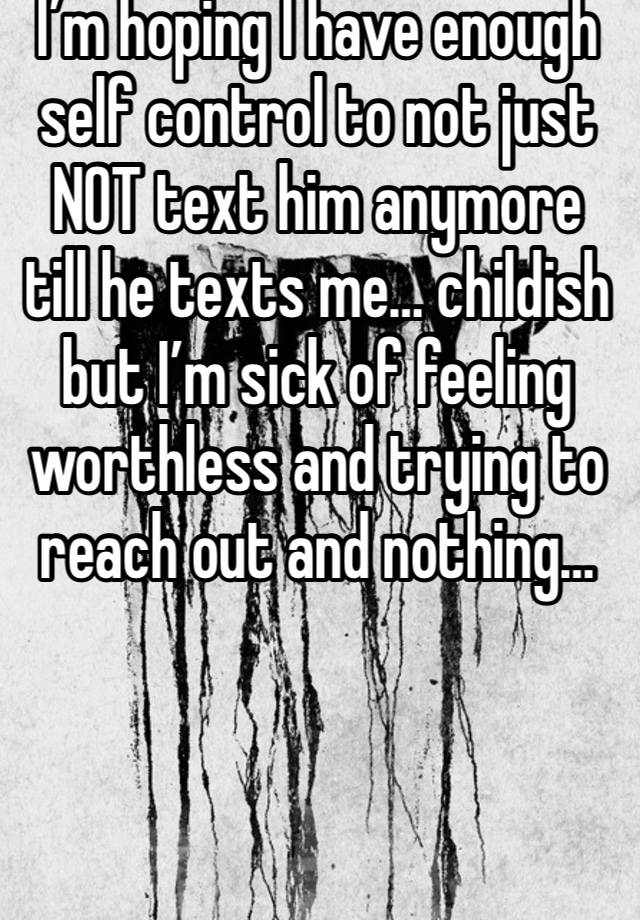 I’m hoping I have enough self control to not just NOT text him anymore till he texts me… childish but I’m sick of feeling worthless and trying to reach out and nothing…