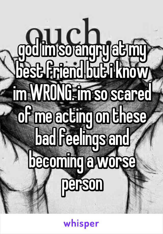 god im so angry at my best friend but i know im WRONG. im so scared of me acting on these bad feelings and becoming a worse person