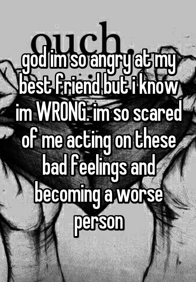 god im so angry at my best friend but i know im WRONG. im so scared of me acting on these bad feelings and becoming a worse person