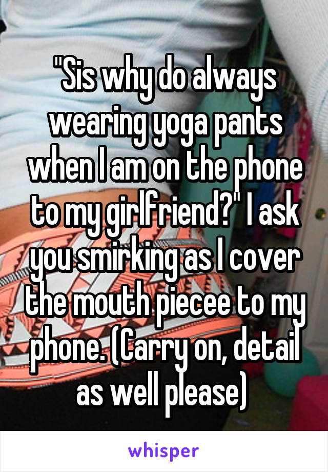 "Sis why do always wearing yoga pants when I am on the phone to my girlfriend?" I ask you smirking as I cover the mouth piecee to my phone. (Carry on, detail as well please) 