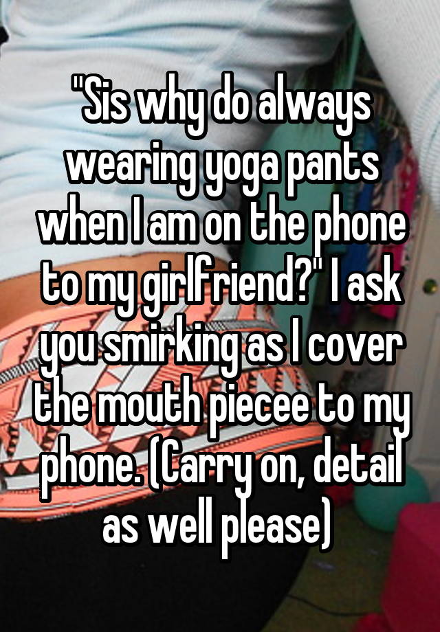 "Sis why do always wearing yoga pants when I am on the phone to my girlfriend?" I ask you smirking as I cover the mouth piecee to my phone. (Carry on, detail as well please) 
