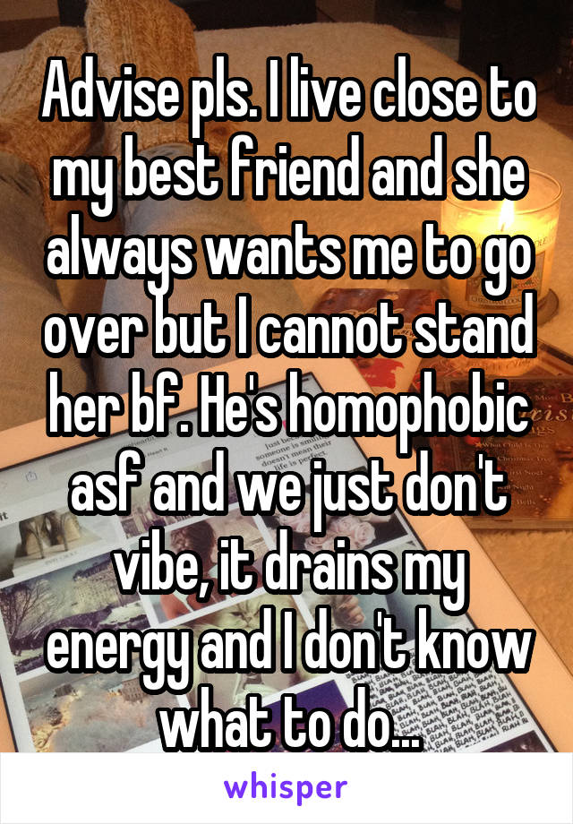 Advise pls. I live close to my best friend and she always wants me to go over but I cannot stand her bf. He's homophobic asf and we just don't vibe, it drains my energy and I don't know what to do...