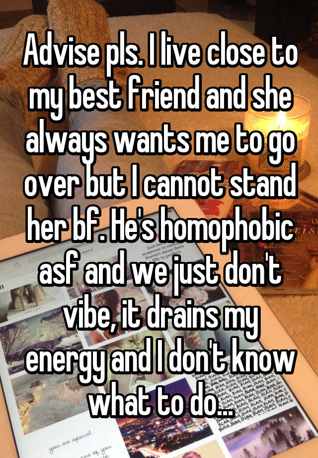 Advise pls. I live close to my best friend and she always wants me to go over but I cannot stand her bf. He's homophobic asf and we just don't vibe, it drains my energy and I don't know what to do...