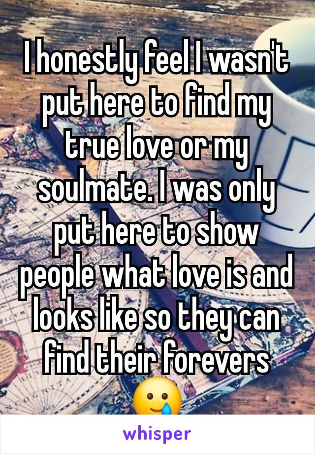 I honestly feel I wasn't put here to find my true love or my soulmate. I was only put here to show people what love is and looks like so they can find their forevers 🥲