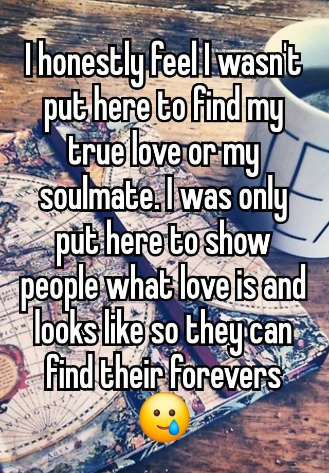 I honestly feel I wasn't put here to find my true love or my soulmate. I was only put here to show people what love is and looks like so they can find their forevers 🥲