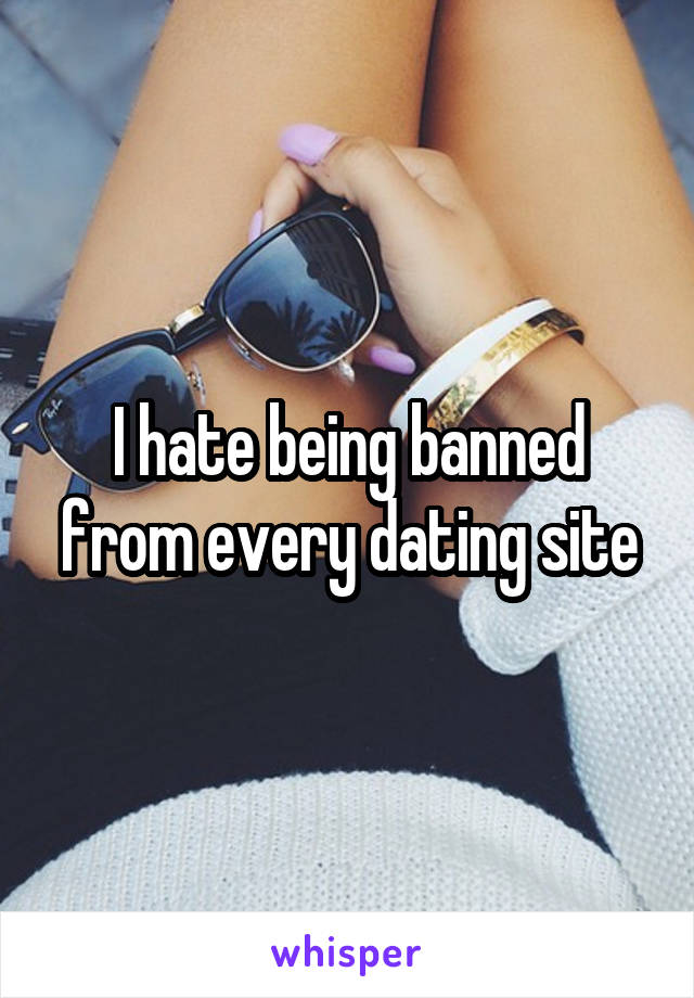 I hate being banned from every dating site