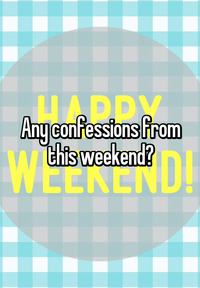 Any confessions from this weekend?