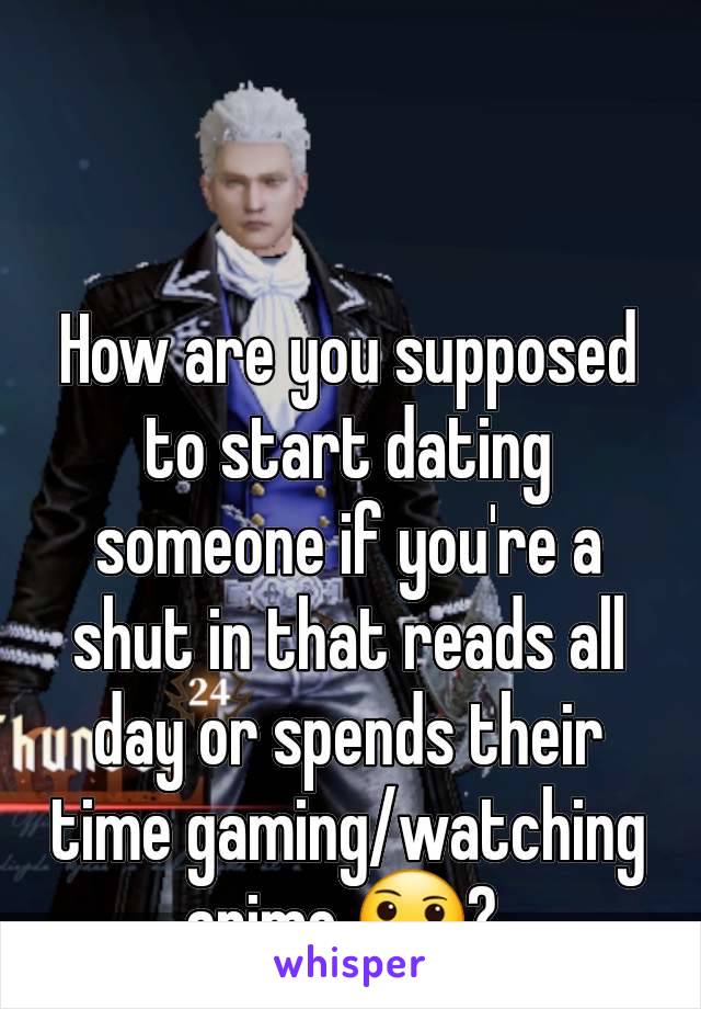 How are you supposed to start dating someone if you're a shut in that reads all day or spends their time gaming/watching anime 🤔? 