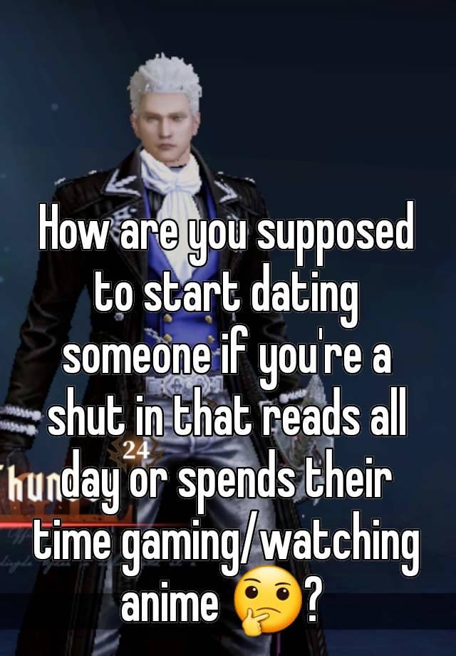 How are you supposed to start dating someone if you're a shut in that reads all day or spends their time gaming/watching anime 🤔? 