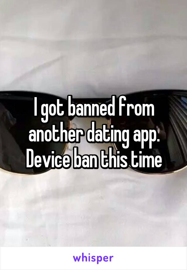 I got banned from another dating app. Device ban this time