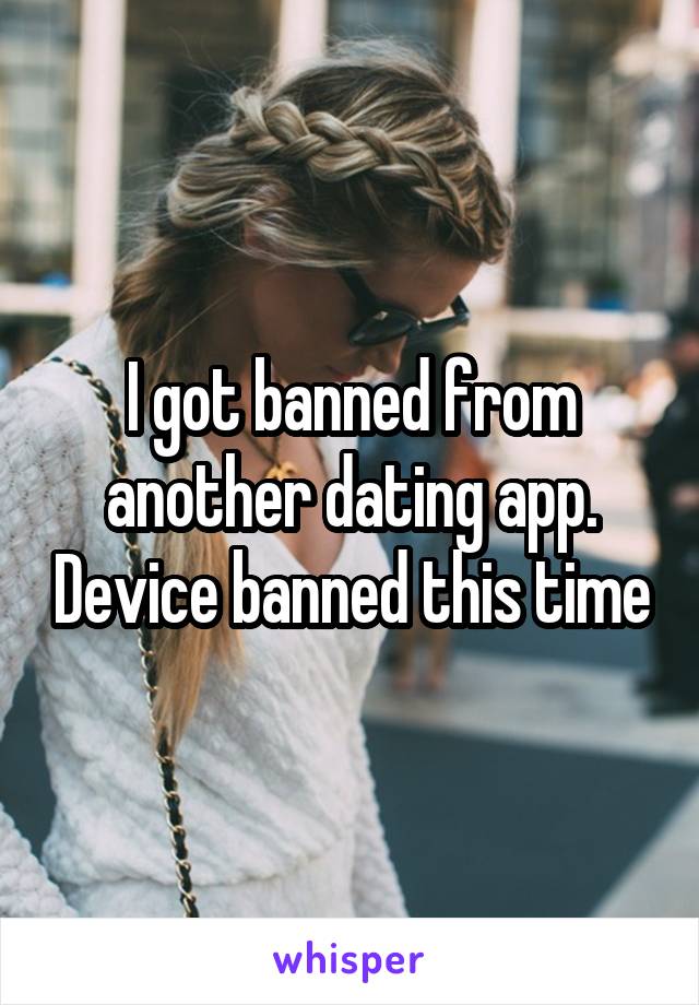 I got banned from another dating app. Device banned this time