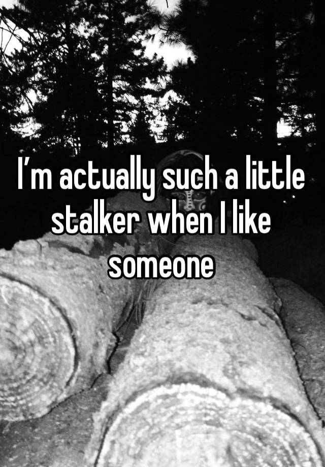 I’m actually such a little stalker when I like someone 