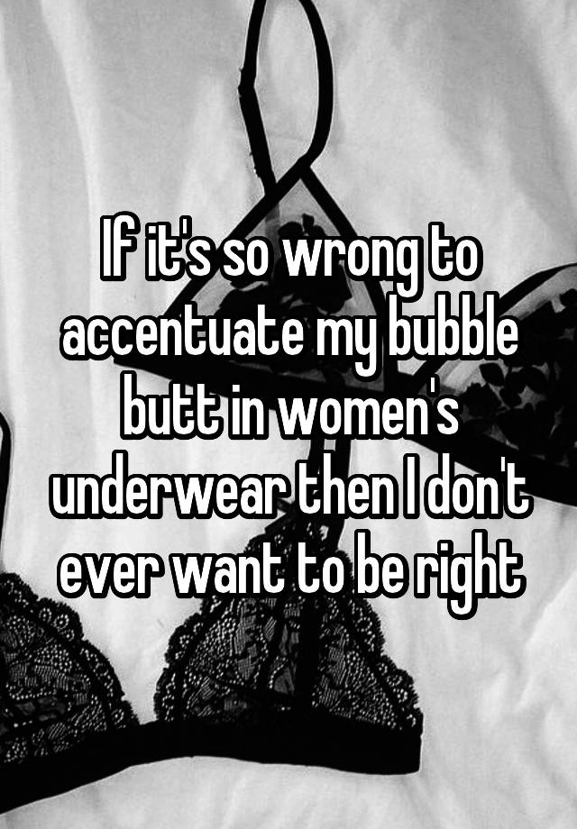 If it's so wrong to accentuate my bubble butt in women's underwear then I don't ever want to be right