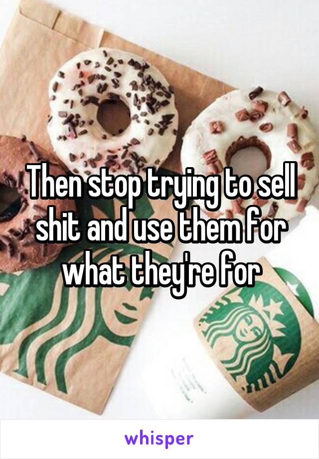 Then stop trying to sell shit and use them for what they're for