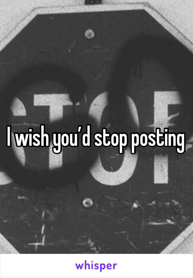 I wish you’d stop posting 