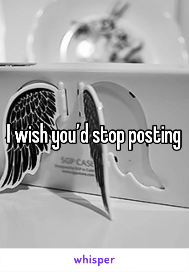 I wish you’d stop posting