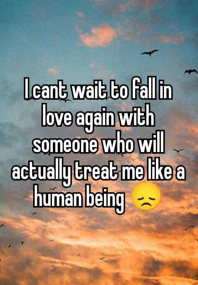 I cant wait to fall in love again with someone who will actually treat me like a human being 😞