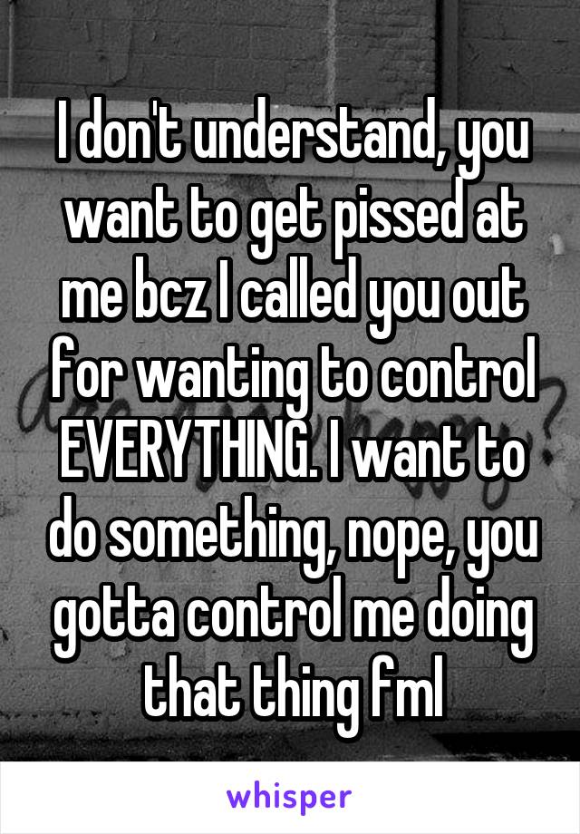 I don't understand, you want to get pissed at me bcz I called you out for wanting to control EVERYTHING. I want to do something, nope, you gotta control me doing that thing fml