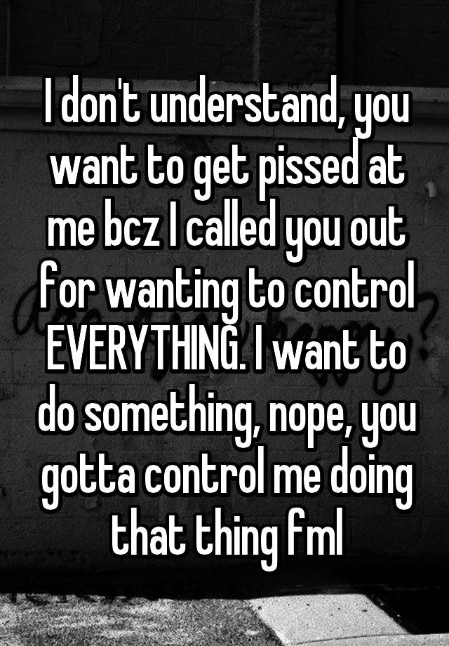 I don't understand, you want to get pissed at me bcz I called you out for wanting to control EVERYTHING. I want to do something, nope, you gotta control me doing that thing fml