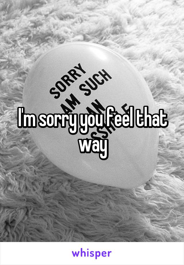 I'm sorry you feel that way