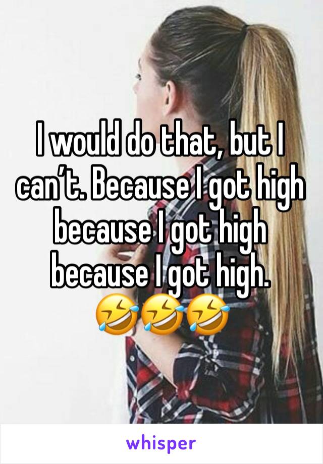 I would do that, but I can’t. Because I got high because I got high because I got high.
🤣🤣🤣