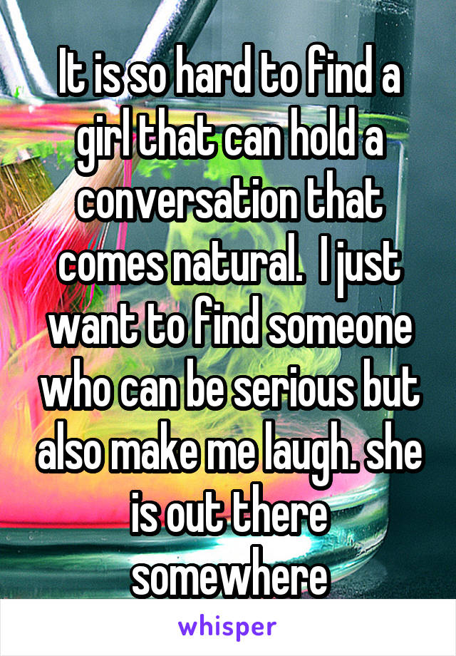 It is so hard to find a girl that can hold a conversation that comes natural.  I just want to find someone who can be serious but also make me laugh. she is out there somewhere