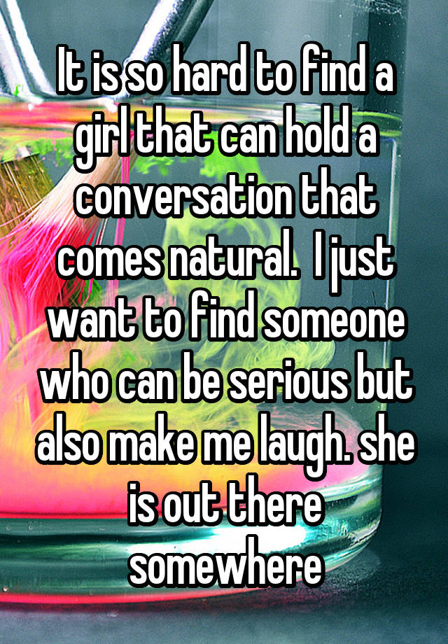 It is so hard to find a girl that can hold a conversation that comes natural.  I just want to find someone who can be serious but also make me laugh. she is out there somewhere