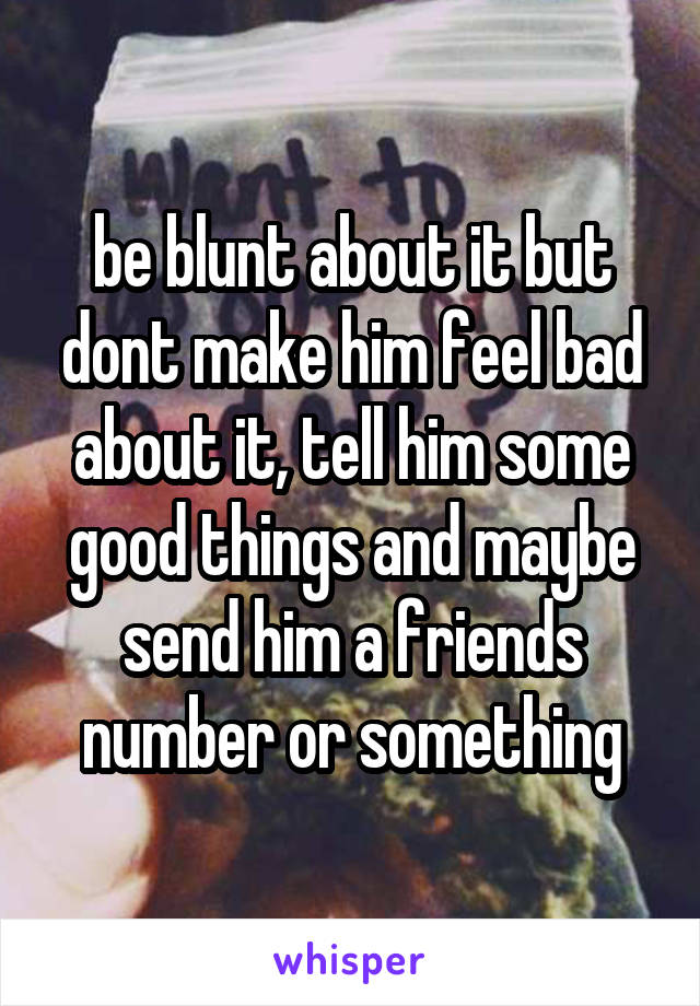 be blunt about it but dont make him feel bad about it, tell him some good things and maybe send him a friends number or something