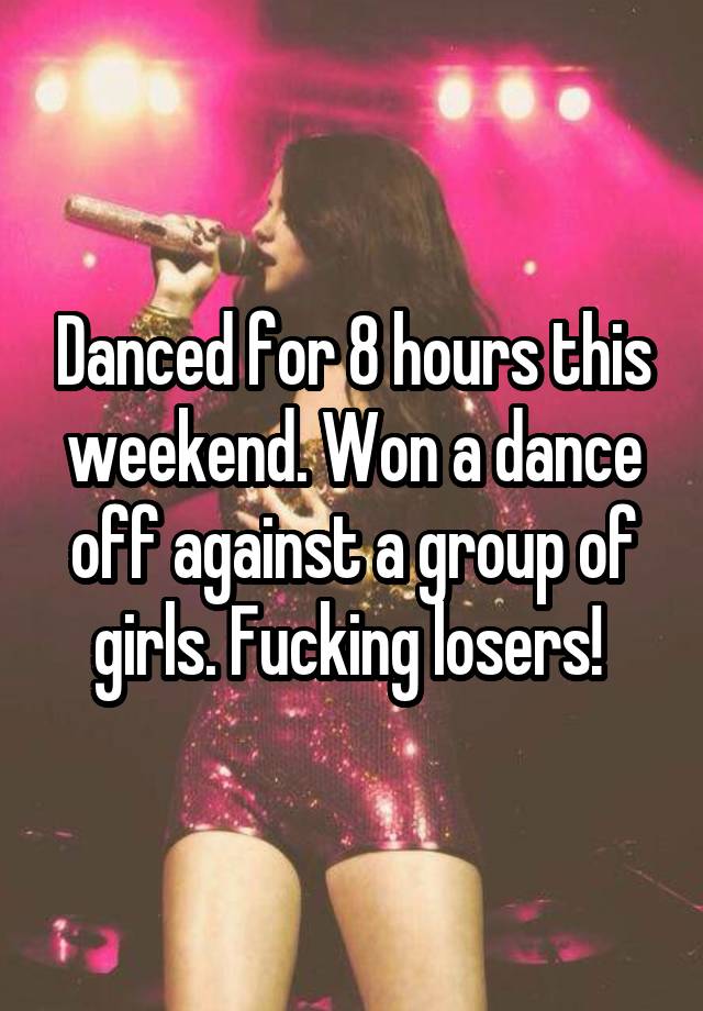 Danced for 8 hours this weekend. Won a dance off against a group of girls. Fucking losers! 