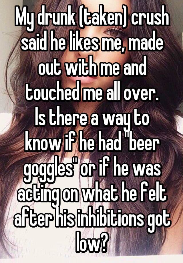 My drunk (taken) crush said he likes me, made out with me and touched me all over.
Is there a way to know if he had "beer goggles" or if he was acting on what he felt after his inhibitions got low?
