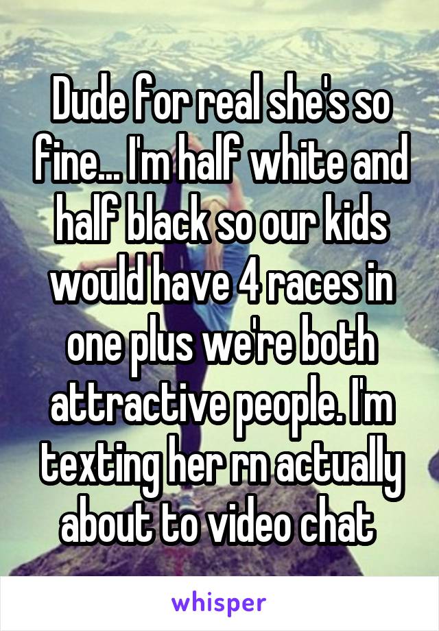 Dude for real she's so fine... I'm half white and half black so our kids would have 4 races in one plus we're both attractive people. I'm texting her rn actually about to video chat 