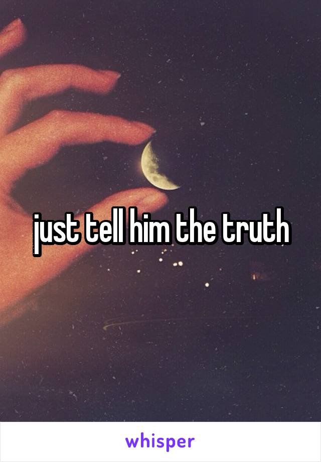 just tell him the truth