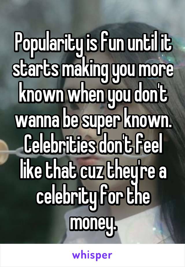 Popularity is fun until it starts making you more known when you don't wanna be super known. Celebrities don't feel like that cuz they're a celebrity for the money.