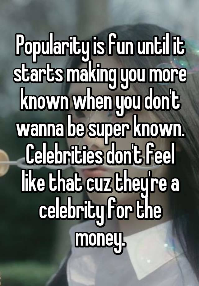 Popularity is fun until it starts making you more known when you don't wanna be super known. Celebrities don't feel like that cuz they're a celebrity for the money.