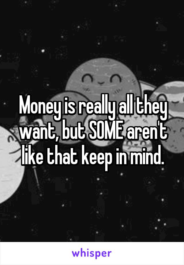 Money is really all they want, but SOME aren't like that keep in mind.