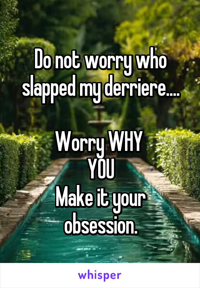 Do not worry who slapped my derriere....

Worry WHY 
YOU
Make it your obsession.