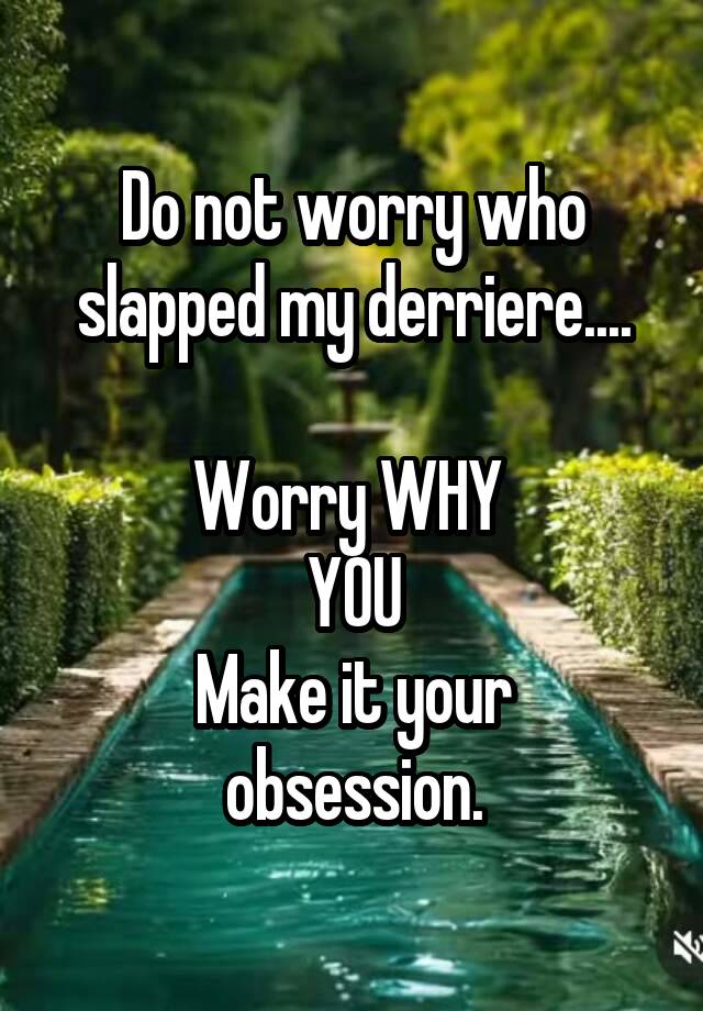Do not worry who slapped my derriere....

Worry WHY 
YOU
Make it your obsession.