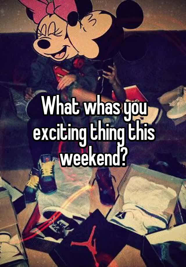 What whas you exciting thing this weekend?