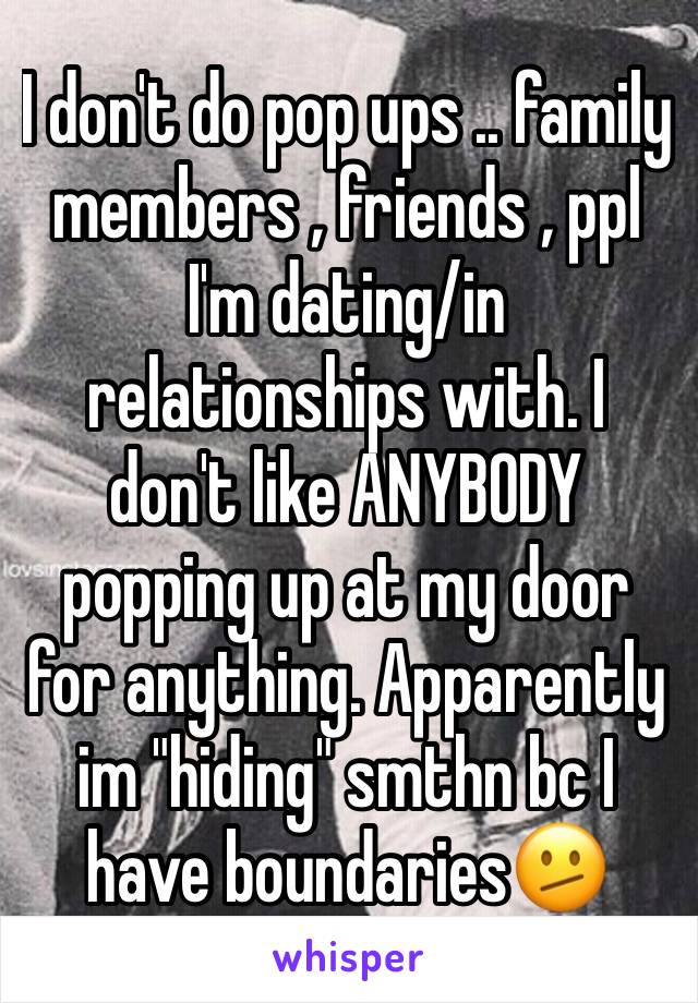 I don't do pop ups .. family members , friends , ppl I'm dating/in relationships with. I don't like ANYBODY popping up at my door for anything. Apparently im "hiding" smthn bc I have boundaries🫤