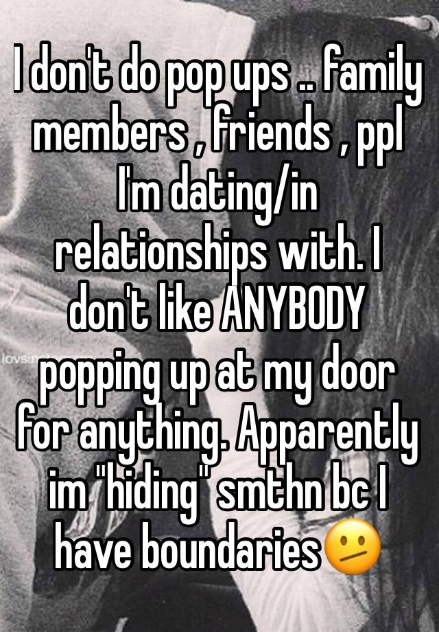 I don't do pop ups .. family members , friends , ppl I'm dating/in relationships with. I don't like ANYBODY popping up at my door for anything. Apparently im "hiding" smthn bc I have boundaries🫤