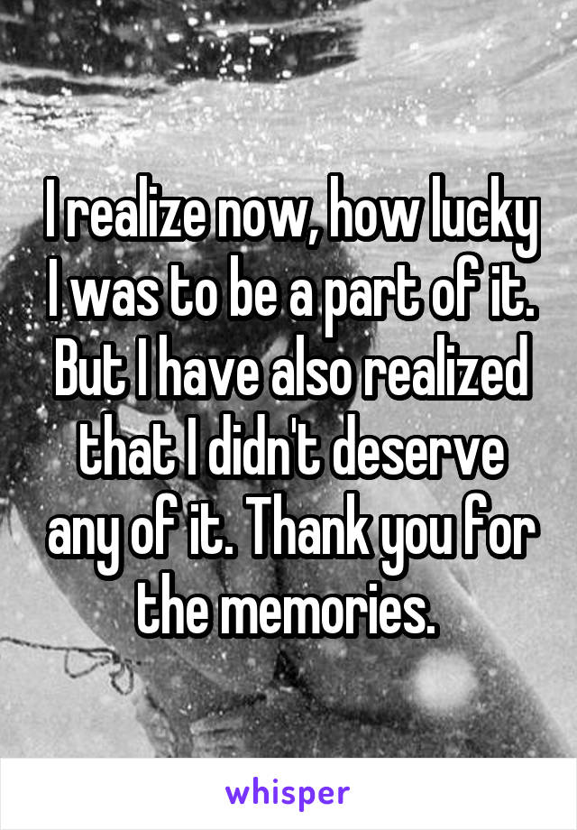 I realize now, how lucky I was to be a part of it. But I have also realized that I didn't deserve any of it. Thank you for the memories. 