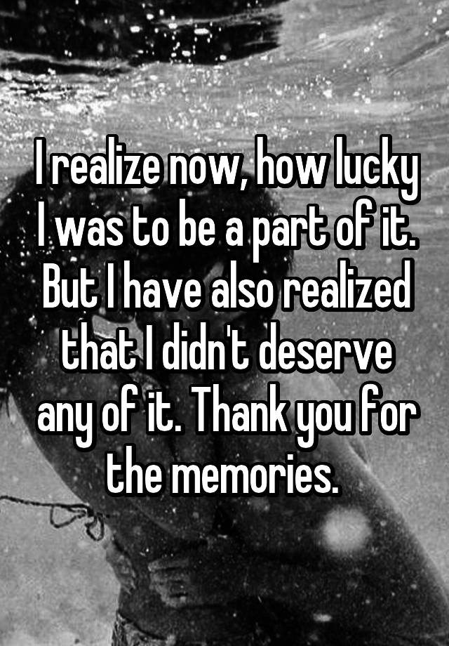 I realize now, how lucky I was to be a part of it. But I have also realized that I didn't deserve any of it. Thank you for the memories. 