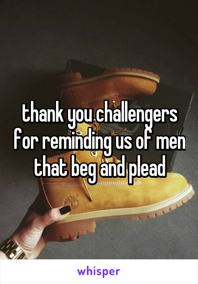 thank you challengers for reminding us of men that beg and plead