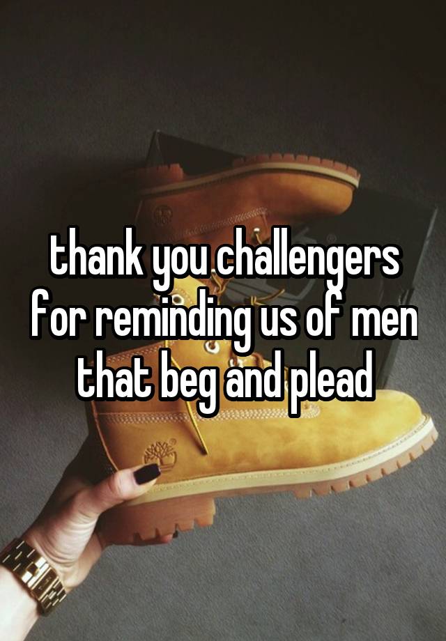 thank you challengers for reminding us of men that beg and plead