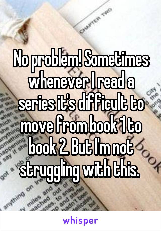 No problem! Sometimes whenever I read a series it's difficult to move from book 1 to book 2. But I'm not struggling with this. 