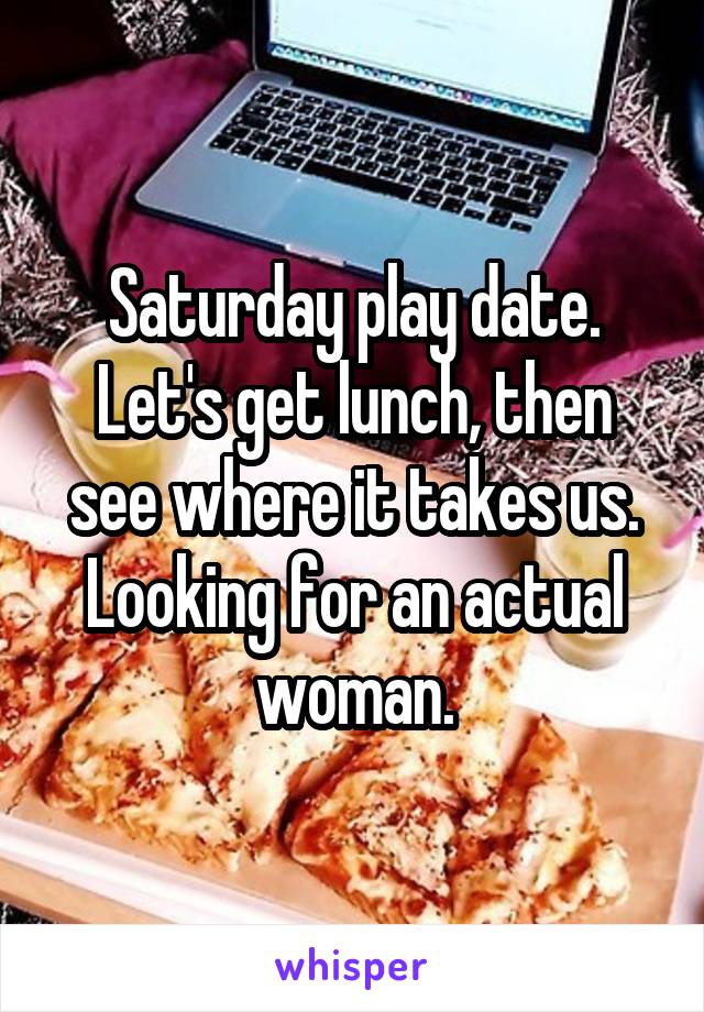 Saturday play date. Let's get lunch, then see where it takes us. Looking for an actual woman.