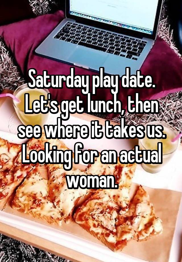 Saturday play date. Let's get lunch, then see where it takes us. Looking for an actual woman.